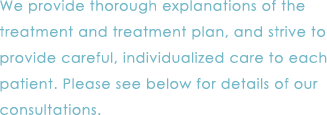 We provide thorough explanations of the treatment and treatment plan, and strive to provide careful, individualized care to each patient. Please see below for details of our consultations.